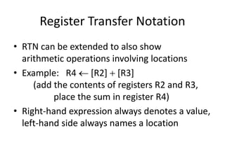 Register Transfer Notation
• RTN can be extended to also show
arithmetic operations involving locations
• Example: R4  [R2]  [R3]
(add the contents of registers R2 and R3,
place the sum in register R4)
• Right-hand expression always denotes a value,
left-hand side always names a location
 