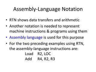 Assembly-Language Notation
• RTN shows data transfers and arithmetic
• Another notation is needed to represent
machine instructions & programs using them
• Assembly language is used for this purpose
• For the two preceding examples using RTN,
the assembly-language instructions are:
Load R2, LOC
Add R4, R2, R3
 
