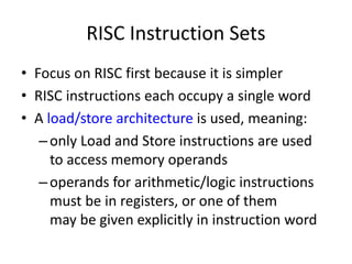 RISC Instruction Sets
• Focus on RISC first because it is simpler
• RISC instructions each occupy a single word
• A load/store architecture is used, meaning:
–only Load and Store instructions are used
to access memory operands
–operands for arithmetic/logic instructions
must be in registers, or one of them
may be given explicitly in instruction word
 