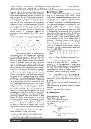 Toqeer Ehsan et al Int. Journal of Engineering Research and Application
ISSN : 2248-9622, Vol. 3, Issue 5, Sep-Oct 2013, pp.2015-2020
cities and towns so the towns are divided in the form
of blocks and sectors to make it easier to locate any
house. After doing that we just limit the scope of the
data that would take less time to find any location.
Similar technique is being used in this paper which
we are calling the colonization of data. We divide the
huge data into small portions let us call each portion
as a colony; colonies are identified by their registered
names and boundaries. Set of colonies could further
be divided into sectors or blocks but in this paper we
are just using colonies for searching by computing the
optimal number of comparisons. Example of
colonization can be elaborated by the Fig.1 given
below:

Figure.1: Colonization of random data.
Fig.1 shows the process of colonization by
grouping that integer data from a segment of an array
into four different colonies. To group the data into
portions different approaches could be used, for
example to set a threshold on data on the bases of
average or minimum number to some maximum
number. But here we have exploited the fact that in an
array of random numbers, some sequences are already
sorted so we don’t need that elements to put in order
or sort them. Our pre-processing technique computes
the pre-sorted sub-sequences and puts each subsequence in one colony so that we could perform
efficient search on data. After colonization of data or
sometimes we call it training of data, some changes
could occur in our original data set. If we examine the
list first sorted sub-sequence starts from 1 and ends at
14, second sequence starts from 7 and end at 20, now
both sub-sequences moved to colony1 and colony2
respectively. Colony 3 in the Fig.1 shows that there
are three elements in it which are 9, 13 and 18. But
the sequence in the list is 13, 9 and 18 which is not
sorted. In the colonization process we are also taking
care of unsorted pairs. If two numbers are not sorted,
it means they are sorted in reverse order so in the preprocessing algorithm swaps two elements if next
element is smaller than previous if it is first
comparison for next colony. Computing the element
for colony 3, algorithms swaps the elements 13 and 9
before moving them to colony. While pre-processing
the data, we don’t need to sort the array, so the
process of colonization must be completed in linear
time complexity.
After colonization process the list, in Fig.1
would be changed a little as given below:

www.ijera.com

2.2 MEMORIZATIONS
After the colonization process, we need to
keep track of the boundary of each colony. Dynamic
programming uses a method of memorization to save
the start and end of a colony so that algorithm can
search within a colony efficiently; otherwise we have
to compute the addresses of colonies every time we
run a searching algorithm. A new memory or list is
created to keep the addresses of the sub-sequences.
The length of new list would be almost half of the
original list that caters even worst input so the length
of the memorized list would be n/2+2 if the length of
input list is ‘n’. Let we create new list R with length
6+2 as the length of list in above example is 11. Fig.3
shows the value of list R after colonization process.
Let us consider the list just as standard array of
elements. First element contains starting element of
first colony and second element contains end of first
colony. Third element contains the end of second
colony as the starting of second colony is the end of
first colony plus one. After colonization process the
array R would look like:

Figure.3: Values of ‘R’ after colonization process.
As the size of array ‘R’ is eight so the
indexes of the array start from ‘0’ and end at ‘7’.
Values of ‘R’ are the index values of input array in
the Fig.2. -1 is placed at the end to ensure the end of
the array values. Index integer very before to -1
indicates the total number of colonies; here it is four
so there are four data colonies in our example.

III.

COLONIZATION ALGORITHM

Pre-processing algorithm is an iterative and
very intuitive in nature. The steps of the algorithm are
as follows:
Step1. Compute the next sorted sub-sequence from
input list.
Step2. Populate list ‘R’ with the indexes of computed
sequence.
Step3. To Step1 up to the last sequence.
3.1 PSEUDO CODE
Colonization (array, start, end)
Rsize = (end + 1)/2 + 2
Create a new array R of size Rsize
i=start, R[0]=start, flag = 0, j = 1
Col_count=0
while(i < end)
while( array[i]<=array[i+1] )
flag = 1
i=i+1
if(!flag)
swap array[i] and array[i+1]
i=i+1

Figure.2: Data segment after colonization process.
www.ijera.com

2016 | P a g e

 