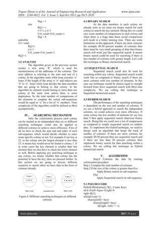 Toqeer Ehsan et al Int. Journal of Engineering Research and Application
ISSN : 2248-9622, Vol. 3, Issue 5, Sep-Oct 2013, pp.2015-2020
flag = 1
else
R[j] = i
i=i+1, j=j+1
Col_count=Col_count+1
flag = 0
endwhile
if (i =end)
R[j]=i
j=j+1
Col_count=Col_count+1
R[j]=-1
3.2 ANALYSIS
The algorithm given in the previous section
creates a new array ‘R’ which is used for
memorizations of the addresses of the colonies. The
term address is referring to the start and end of a
colony. In the algorithm outer while loop executes ‘n’
times if the length of the array is ‘n’ and indexes are
‘0’ to ‘n’. Inner while loop decides the data members
that are going to belong to that colony. In the
algorithm no element would belong to more than one
colony at the same time unless there is some
duplication. So the total number of comparisons of
the elements to compute the sorted sub-sequences
would be equal to ‘n’ for a list of ‘n’ numbers. Time
complexity of the algorithm could be defined as Θ(n)
asymptotically.

IV.

SEARCHING MECHANISM

After the colonization process each colony
can be treated as an independent data set so different
searching techniques could also be applied to
different colonies to achieve more efficiency. First of
all we have to check the start and end index of each
sub-sequence which would decide whether to enter
some specific colony or not. For example if our key is
23, in the colony one the largest element is less than
23, it means key would never be found in colony 1. If
in some cases the key element is smaller than last
element then we also have to check the lower element
as well. Before applying any searching technique to
any colony, we ensure whether that colony has the
potential to have the key, then we proceed further. In
this section we are going to discuss different
scenarios to search when we have data in the form of
colonies already.

Figure.4: Different searching techniques on different
colonies.

www.ijera.com

www.ijera.com

4.1 BINARY SEARCH
As the data members in each colony are
already sorts so we must use binary search for each
colony to search the key element. Doing this we could
save some number of comparisons in each colony and
when there is a huge data these saved comparisons
will result in a better running time. There are some
limitations in this approach, if there are more colonies
for example 40-50 percent number of colonies then
there must be very small grouping of data then binary
search will work just like sequential search. It means
binary search could be used for searching if there is
less number of colonies with greater length. Let’s call
this technique as Binary memorized search.
4.2 SEQUENTIAL SEARCH
Sequential search could also be used for
searching within any colony. Sequential search would
work fine as compared to binary search if there are
more colonies with less number of elements. In this
case our technique would be almost equal to straight
forward brute force sequential search with Θ(n) time
complexity. We are calling that technique as
Sequential memorized search.
4.3 HYBRID SEARCH
The performance of the searching techniques
is dependent on the size and number of colonies. If
we use a hybrid approach to search the independent
colonies, we could achieve even more efficiency. If
some colony has less number of elements let say less
than 5 then apply sequential search otherwise binary
search. Doing this we could save a lot of comparisons
as compared to simple sequential search on random
data. To implement this hybrid technique, we need to
design such an algorithm that keeps the track of
number of colonies. If there are more colonies for
example 20-50 percent then use sequential search and
if there are less than 20 percent colonies then
implement binary search for data searching within a
colony. We are calling this technique as Hybrid
memorized search.

V.

ALGORITHM

Step.0 Colonize the data by running
colonization procedure.
Step.1 Compute the total number of colonies.
Step.2 If the size of the colony is greater than five.
Apply Binary search on sub-sequence
Else
Apply Sequential search on sub-sequence
5.1 PSEUDO CODE
Hybrid-Mem(array[], R[] , Count, Key)
int k=0,left=0,pos=0,right=0
right=R[1];
while(Count>1)
if(array[left]<=key)
if(array[right]>=key)
if((right - left) == 1)
2017 | P a g e

 