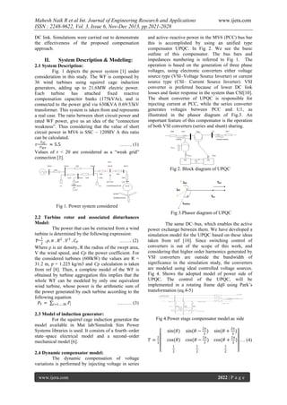 Mahesh Naik R et al Int. Journal of Engineering Research and Applications
ISSN : 2248-9622, Vol. 3, Issue 6, Nov-Dec 2013, pp.2021-2028
DC link. Simulations were carried out to demonstrate
the effectiveness of the proposed compensation
approach.

II.

System Description & Modeling:

2.1 System Description:
Fig. 1 depicts the power system [1] under
consideration in this study. The WF is composed by
36 wind turbines using squirrel cage induction
generators, adding up to 21.6MW electric power.
Each turbine has attached fixed reactive
compensation capacitor banks (175kVAr), and is
connected to the power grid via 630KVA 0.69/33kV
transformer. This system is taken from and represents
a real case. The ratio between short circuit power and
rated WF power, give us an idea of the “connection
weakness”. Thus considering that the value of short
circuit power in MV6 is SSC ~ 120MV A this ratio
can be calculated.
𝑆
r= 𝑆𝐶 ≈ 5.5
…….. (1)

www.ijera.com

and active–reactive power in the MV6 (PCC) bus bar
this is accomplished by using an unified type
compensator UPQC. In Fig 2. We see the basic
outline of this compensator. The bus bars and
impedances numbering is referred to Fig 1. The
operation is based on the generation of three phase
voltages, using electronic converters either voltage
source type (VSI–Voltage Source Inverter) or current
source type (CSI– Current Source Inverter). VSI
converter is preferred because of lower DC link
losses and faster response in the system than CSI[10].
The shunt converter of UPQC is responsible for
injecting current at PCC, while the series converter
generates voltages between PCC and U1, as
illustrated in the phasor diagram of Fig.3. An
important feature of this compensator is the operation
of both VSI converters (series and shunt) sharing.

𝑃 𝑊𝐹

Values of r < 20 are considered as a “weak grid”
connection [3].
Fig 2. Block diagram of UPQC

Fig 1. Power system considered
Fig 3.Phasor diagram of UPQC
2.2 Turbine rotor and associated disturbances
Model:
The power that can be extracted from a wind
turbine is determined by the following expression:
1
P= . 𝜌. 𝜋 . 𝑅2 . 𝑉 3 . 𝐶 𝑃
…….. (2)
2
Where ρ is air density, R the radius of the swept area,
V the wind speed, and Cp the power coefficient. For
the considered turbines (600kW) the values are R =
31.2 m, ƿ = 1.225 kg/m3 and Cp calculation is taken
from ref [8]. Then, a complete model of the WF is
obtained by turbine aggregation this implies that the
whole WF can be modeled by only one equivalent
wind turbine, whose power is the arithmetic sum of
the power generated by each turbine according to the
following equation
𝑃 𝑇 = 𝑖=1…..36 𝑃𝑖
……… (3)
2.3 Model of induction generator:
For the squirrel cage induction generator the
model available in Mat lab/Simulink Sim Power
Systems libraries is used. It consists of a fourth–order
state–space electrical model and a second–order
mechanical model [6].
2.4 Dynamic compensator model:
The dynamic compensation of voltage
variations is performed by injecting voltage in series
www.ijera.com

The same DC–bus, which enables the active
power exchange between them. We have developed a
simulation model for the UPQC based on these ideas
taken from ref [10]. Since switching control of
converters is out of the scope of this work, and
considering that higher order harmonics generated by
VSI converters are outside the bandwidth of
significance in the simulation study, the converters
are modeled using ideal controlled voltage sources.
Fig 4. Shows the adopted model of power side of
UPQC. The control of the UPQC, will be
implemented in a rotating frame dq0 using Park’s
transformation (eq.4-5)

Fig 4.Power stage compensator model.ac side
sin(𝜃)
𝑇=

2
3

sin(𝜃 −

cos(𝜃)

cos(𝜃 −

1

1

2

2

2𝜋

)

sin(𝜃 +

)

cos(𝜃 +

3
2𝜋
3

1

2𝜋

)

3
2𝜋
3

) …. (4)

2

2022 | P a g e

 