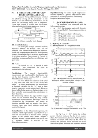 Mahesh Naik R et al Int. Journal of Engineering Research and Applications
ISSN : 2248-9622, Vol. 3, Issue 6, Nov-Dec 2013, pp.2021-2028
IV.

4. IMPLEMENTATION OF FUZZY
LOGIC CONTROLLER (FLC)

Fuzzy set theory exhibits immense potential
for effective solving of the uncertainty in the
problem. It is an outstanding mathematical tool to
handle the uncertainty arising due to vagueness.
Fuzzy logic control is divided into fuzzification,
inference and defuzzification as shown in figure 8.

Fig 8: Fuzzy controller block diagram
4.1. Error Calculation:
The error signal (errA) is calculated from the
difference between the Current value and the
reference value obtained from Repetitive controller.
Beside, the error rate signal (RerrA) is the differences
between the variation of error at current sampling and
its previous sampling. These signals of Current for
each phase are measured and converted into per unit
(pu.) value.

www.ijera.com

Signal Processing: The control signals are produced
from the output of FLC process. They are used in the
generation of switching signals for converter by
comparing with carrier signal.

V.

DESCRIPTION SIMULATION:

The simulation was conducted with the
following chronology:
 At t = 0.0′′ the simulation starts with the series
converter and the DC– bus voltage controllers in
operation.
 At t = 0.5′′ the tower shadow effect starts.
 At t = 3.0′′ Q and P control loops are enabled.
 At t = 6.0′′ L3 load is connected.
 At t = 6.0′′ L3 load is disconnected.
5.1 By Using PI Controller
5.1.1 Compensation of Voltage fluctuation

4.2. FLC:
The section of FLC is divided in three
subsections. These subsections are given as
summarized in the following:
Fuzzification:
The
numeric
input-variable
measurements are transformed by fuzzification part
into the fuzzy linguistic variable, which is a clearly
defined boundary with a crisp.
The basic if-then rule is defined as “If (error
is very small and error rate is very small) then
output”. The signals error and error rate are described
as linguistic variables in the FLC such as large
negative (neg), zero (zero), positive (post). These are
shown in Fig. In the same way, the input values of the
fuzzy controller are connected to the output values by
the if-then rules.
The relationship between the input and the output
values can be achieved easily by using TakagiSugeno type inference method. The output values are
characterized by memberships and named as
linguistic variables such as negative big (bneg),
Negative (neg), zero (zero), positive (post), and
positive big (bpost).
Defuzzification: In the defuzzification process, the
controller outputs represented as linguistic labels by a
fuzzy set are converted to the real control (analog)
signals. In the created fuzzy model, “Sugeno‟s
Weighted Average” method which is the special case
of “Mamdani Model” is selected for the
defuzzification process.

www.ijera.com

Fig 9 : (a) active and reactive power demand at
power grid. Middle curve(b): PCC voltage. (c)WF
terminal voltages

Fig 10:power and voltage of the capacitor in the DCBus
In Fig 9 At t = 0.5′′ begins the cyclical
power pulsation produced by the tower shadow
effect. As was mentioned, the tower shadow produces
variation in torque, and hence in the active and
reactive WF generated power. At t=3.0” the active
and reactive power pulsations are attenuated because
2024 | P a g e

 