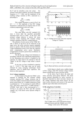 Mahesh Naik R et al Int. Journal of Engineering Research and Applications
ISSN : 2248-9622, Vol. 3, Issue 6, Nov-Dec 2013, pp.2021-2028
the P and Q controllers come into action.
For
nominal wind speed condition, the power fluctuation
frequency is f = 3.4Hz, and the amplitude of the
resulting voltage variation at PCC, expressed as a
percentage is:
∆𝑈
= 1.50%
𝑈 𝑟𝑎𝑡𝑒𝑑
This voltage fluctuation is seen in Fig 9. for
0.5 < t < 3. The amplitude of the PCC voltage
fluctuation is reduced from its original value of 1.6%
(without compensation) to this new value:
∆𝑈
= 0.18%
𝑈 𝑟𝑎𝑡𝑒𝑑
This value agrees with IEC standard [13],
since is lower than the specified permissible
maximum limit, 0.5% at 3.4Hz. In the Fig 8, WF
terminal voltage behavior is shown; the series
converter action maintains WF terminal voltage
constant, regardless of the PCC voltage behavior.
The pulsation of active power at the UPQC DCside is shown in fig.10.As can be observed in the
upper curve, the series converter requires negligible
power to operate, while the shunt converter demands
a high instantaneous power level from the capacitor
when compensating active power fluctuation.
Compensation of reactive powers has no influence on
the DC side power.
The DC-bus has voltage level limitations in
accordance with the VSI’s operational characteristics.
As the fluctuating active power is handled by the
capacitor, its value needs to be selected so that the
“ripple” in the DC voltage is kept within a narrow
range.
In our case, we have considered a capacitor
size C = 0.42 F. This high value can be easily
obtained by using emerging technologies based
capacitors, such as double–layer capacitors, also
known as ultra capacitors.
5.1.2. Voltage regulation:
As been stated in Secc.III, the UPQC is also
operated to maintain the WF terminal voltage
constant, rejecting PCC voltage variations, due to
events like sudden connection/disconnection of loads,
power system faults, etc. A sudden connection of load
is performed at t = 6′′, by closing L3 switch (SW) in
Fig.1. This load is rated at PL3 = 9.2MW and QL3 =
9.25MW. Such load is then disconnected at t =
10′′.Fig.11 (a) shows the PCC and WF terminal
voltages. Fig .11(b) shows series injected voltage at
“a” phase.

www.ijera.com

Fig .11. Voltage at wf, at pcc and series injected
voltage at “a”phase

Fig.12. Shunt and Series converter active power
In this figure is clearly seen a sudden change
in PCC voltage, while WF terminal voltage remains
almost constant due to series converter action.
In the above Fig.12 shows the shunt and
series converter active–power behavior. The mean
power injected (absorbed) by series converter is
absorbed (injected) by shunt converter, because of
DC voltage regulation loop action (Fig.6). So, the
step in series converter active power is the same but
opposite sign to that shunt converter power
5.2 By using Fuzzy Controller:

Fig.13 Upper curve: active and reactive power
demand at power grid side. Middle curve: PCC
voltage. Lower curve: WF terminal

www.ijera.com

2025 | P a g e

 
