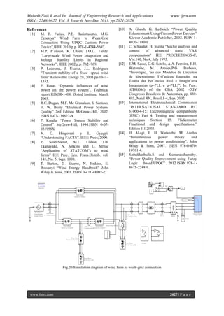 Mahesh Naik R et al Int. Journal of Engineering Research and Applications
ISSN : 2248-9622, Vol. 3, Issue 6, Nov-Dec 2013, pp.2021-2028
[10]

References
[1]

[2]

[3]

[4]

[5]

[6]

[7]
[8]

[9]

M. F. Farias, P.E. Bariattaiotto, M.G.
Cendoya“ Wind Farm to Weak-Grid
Connection Using UPQC Custom Power
Device”,IEEE 2010.p.p. 978-1-4244-5697.
M.P. P´alsson, K. Uhlen, J.O.G. Tande.
“Large-scale Wind Power Integration and
Voltage Stability Limits in Regional
Networks”; IEEE 2002.p.p. 762–769.
P. Ledesma, J. Usaola, J.L. Rodriguez
“Transient stability of a fixed speed wind
farm” Renewable Energy 28, 2003 pp.1341–
1355.
P. Rosas “Dynamic influences of wind
power on the power system”. Technical
report RISØR-1408. Ørsted Institute. March
2003.
R.C. Dugan, M.F. Mc Granahan, S. Santoso,
H. W. Beaty “Electrical Power Systems
Quality” 2nd Edition McGraw–Hill, 2002.
ISBN 0-07-138622-X.
P. Kundur “Power System Stability and
Control” McGraw-Hill, 1994.ISBN 0-07035958X
N. G. Hingorani
y L.
Gyugyi.
“Understanding FACTS”. IEEE Press; 2000.
Z. Saad-Saoud, M.L. Lisboa, J.B.
Ekanayake, N. Jenkins and G. Strbac
“Application of STATCOM’s to wind
farms” IEE Proc. Gen. Trans.Distrib. vol.
145, No. 5; Sept. 1998.
T. Burton, D. Sharpe, N. Jenkins, E.
Bossanyi “Wind Energy Handbook” John
Wiley & Sons, 2001. ISBN 0-471-48997-2.

[11]

[12]

[13]

[14]

[15]

www.ijera.com

A. Ghosh, G. Ledwich “Power Quality
Enhancement Using CustomPower Devices”
Kluwer Academic Publisher, 2002. ISBN 14020-7180-9
C. Schauder, H. Mehta “Vector analysis and
control
of
advanced
static
VAR
compensators” IEE PROCEEDINGS-C,
Vol.140, No.4, July 1993.
E.M. Sasso, G.G. Sotelo, A.A. Ferreira, E.H.
Watanabe, M. Aredes,P.G. Barbosa,
“Investigac¸ ˜ao dos Modelos de Circuitos
de Sincronismo Trif´asicos Baseados na
Teoria das Potˆencias Real e Imagin´aria
Instantaneas (p–PLL e q–PLL)”, In: Proc.
(CDROM) of the CBA 2002 –XIV
Congresso Brasileiro de Automtica, pp. 480485, Natal RN, Brasil,1-4, Sep. 2002.
International Electrotechnical Commission
”INTERNATIONAL STANDARD IEC
61000-4-15: Electromagnetic compatibility
(EMC) Part 4: Testing and measurement
techniques Section 15: Flickermeter
Functional and design specifications.”
Edition 1.1 2003.
H. Akagi, E. H. Watanabe, M. Aredes
“Instantaneous
power
theory
and
applications to power conditioning”, John
Wiley & Sons, 2007. ISBN 978-0-47010761-4.
Sathakkathulla.S and Kumarasabapathy.
“Power Quality Improvement using Fuzzy
Logic
based UPQC” , 2012 ISBN 978-14675-2248-9.

Fig.20.Simulation diagram of wind farm to weak-grid connection

www.ijera.com

2027 | P a g e

 