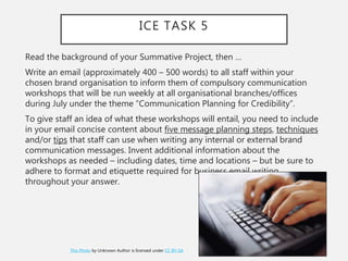 ICE TASK 5
Read the background of your Summative Project, then …
Write an email (approximately 400 – 500 words) to all staff within your
chosen brand organisation to inform them of compulsory communication
workshops that will be run weekly at all organisational branches/offices
during July under the theme “Communication Planning for Credibility”.
To give staff an idea of what these workshops will entail, you need to include
in your email concise content about five message planning steps, techniques
and/or tips that staff can use when writing any internal or external brand
communication messages. Invent additional information about the
workshops as needed – including dates, time and locations – but be sure to
adhere to format and etiquette required for business email writing
throughout your answer.
This Photo by Unknown Author is licensed under CC BY-SA
 