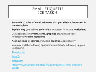 EMAIL ETIQUETTE
ICE TASK 6
• Research 10 rules of email etiquette that you think is important in
the workplace.
• Explain why you believe each rule is important in today’s workplace;
• Use appropriate formats, fonts, graphics, etc. to make your
infographic visually appealing;
• Acknowledge all sources, including graphics, appropriately.
• You may find the following applications useful when drawing up your
infographic:
• Vizualize.me
• Easel.ly
• Piktochart
• https://www.businessemailetiquette.com/business-email-etiquette-
basics/
 