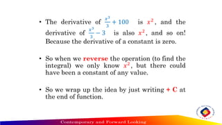• The derivative of
𝑥3
3
+ 100 is 𝑥2 , and the
derivative of
𝑥3
3
− 3 is also 𝑥2 , and so on!
Because the derivative of a constant is zero.
• So when we reverse the operation (to find the
integral) we only know 𝑥2 , but there could
have been a constant of any value.
• So we wrap up the idea by just writing + C at
the end of function.
 