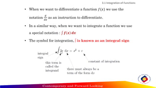 3.1 Integration of Functions
• When we want to differentiate a function 𝑓(𝑥) we use the
notation
𝑑
𝑑𝑥
as an instruction to differentiate.
• In a similar way, when we want to integrate a function we use
a special notation : ‫׬‬ 𝒇 𝒙 𝒅𝒙
• The symbol for integration, ∫ is known as an integral sign
 
