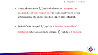 3.1 Integration of Functions
• Hence, the notation ‫׬‬ 𝑓 𝑥 𝑑𝑥 which means “integrate the
integrand 𝑓 𝑥 with respect to 𝑥” is traditionally used for an
antiderivative of f and is called an indefinite integral.
• An indefinite integral ‫׬‬ 𝑓(𝑥) 𝑑𝑥 is a function (or family of
functions), whereas a definite integral ‫׬‬
𝑎
𝑏
𝑓 𝑥 𝑑𝑥 is a number.
 