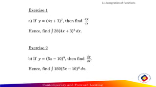 Exercise 1
a) If 𝑦 = 4𝑥 + 3 7
, then find
𝑑𝑦
𝑑𝑥
.
Hence, find ‫׬‬ 28 4𝑥 + 3 6 𝑑𝑥.
Exercise 2
b) If 𝑦 = 5𝑥 − 10 9
, then find
𝑑𝑦
𝑑𝑥
.
Hence, find ‫׬‬ 180 5𝑥 − 10 8
𝑑𝑥.
3.1 Integration of Functions
 