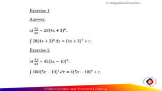 Exercise 1
Answer:
a)
𝑑𝑦
𝑑𝑥
= 28 4𝑥 + 3 6
.
‫׬‬ 28 4𝑥 + 3 6 𝑑𝑥 = 4𝑥 + 3 7 + 𝑐.
Exercise 2
b)
𝑑𝑦
𝑑𝑥
= 45 5𝑥 − 10 8
.
‫׬‬ 180 5𝑥 − 10 8
𝑑𝑥 = 4 5𝑥 − 10 9
+ 𝑐.
3.1 Integration of Functions
 
