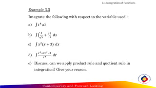 Example 3.3
Integrate the following with respect to the variable used :
a) ‫׬‬ 𝑡4 𝑑𝑡
b) ‫׬‬
1
𝑠
+ 5 𝑑𝑠
c) ‫׬‬ 𝑥2
(𝑥 + 3) 𝑑𝑥
d) ‫׬‬
𝑟5+2𝑟2−1
𝑟4 𝑑𝑟
e) Discuss, can we apply product rule and quotient rule in
integration? Give your reason.
3.1 Integration of Functions
 