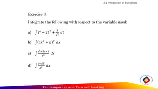 Exercise 3
Integrate the following with respect to the variable used:
a) ‫׬‬ 𝑡4 − 2𝑡2 +
3
𝑡
𝑑𝑡
b) ‫׬‬ 𝑎𝑥2 + 𝑏 2 𝑑𝑥
c) ‫׬‬
𝑠3−5𝑠−1
𝑠3 𝑑𝑠
d) ‫׬‬
1+ 𝑥
𝑥2 𝑑𝑥
3.1 Integration of Functions
 