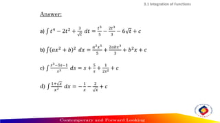 Answer:
a) ‫׬‬ 𝑡4
− 2𝑡2
+
3
𝑡
𝑑𝑡 =
𝑡5
5
−
2𝑡3
3
− 6 𝑡 + 𝑐
b) ‫׬‬ 𝑎𝑥2
+ 𝑏 2
𝑑𝑥 =
𝑎2𝑥5
5
+
2𝑎𝑏𝑥3
3
+ 𝑏2
𝑥 + 𝑐
c) ‫׬‬
𝑠3−5𝑠−1
𝑠3 𝑑𝑠 = 𝑠 +
5
𝑠
+
1
2𝑠2 + 𝑐
d) ‫׬‬
1+ 𝑥
𝑥2 𝑑𝑥 = −
1
𝑥
−
2
𝑥
+ 𝑐
3.1 Integration of Functions
 
