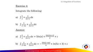 3.1 Integration of Functions
Exercise 4:
Integrate the following:
a) ‫׬‬
5
𝑥
+
3
2𝑥+1
𝑑𝑥
b) ‫׬‬
5
2−6𝑥
+
5
5𝑥+3
𝑑𝑥
Answer:
a) ‫׬‬
5
𝑥
+
3
2𝑥+1
𝑑𝑥 = 5𝑙𝑛 𝑥 +
3𝑙𝑛 2𝑥+1
2
+ 𝑐
b) ‫׬‬
5
2−6𝑥
+
5
5𝑥+3
𝑑𝑥 = −
5𝑙𝑛 2−6𝑥
6
+ 𝑙𝑛 5𝑥 + 3 + c
 
