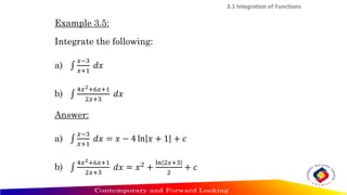 3.1 Integration of Functions
Example 3.5:
Integrate the following:
a) ‫׬‬
𝑥−3
𝑥+1
𝑑𝑥
b) ‫׬‬
4𝑥2+6𝑥+1
2𝑥+3
𝑑𝑥
Answer:
a) ‫׬‬
𝑥−3
𝑥+1
𝑑𝑥 = 𝑥 − 4 ln 𝑥 + 1 + 𝑐
b) ‫׬‬
4𝑥2+6𝑥+1
2𝑥+3
𝑑𝑥 = 𝑥2
+
ln 2𝑥+3
2
+ 𝑐
 