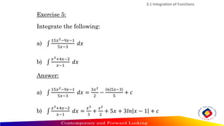 3.1 Integration of Functions
Exercise 5:
Integrate the following:
a) ‫׬‬
15𝑥2−9𝑥−1
5𝑥−3
𝑑𝑥
b) ‫׬‬
𝑥3+4𝑥−2
𝑥−1
𝑑𝑥
Answer:
a) ‫׬‬
15𝑥2−9𝑥−1
5𝑥−3
𝑑𝑥 =
3𝑥2
2
−
𝑙𝑛 5𝑥−3
5
+ 𝑐
b) ‫׬‬
𝑥3+4𝑥−2
𝑥−1
𝑑𝑥 =
𝑥3
3
+
𝑥2
2
+ 5𝑥 + 3𝑙𝑛 𝑥 − 1 + 𝑐
 