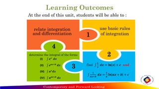 At the end of this unit, students will be able to :
relate integration
and differentiation
use basic rules
of integration
find ‫׬‬
𝟏
𝒙
𝒅𝒙 = 𝐥𝐧 𝒙 + 𝒄 and
‫׬‬
𝟏
𝒂𝒙+𝒃
𝒅𝒙 =
𝟏
𝒂
𝒍𝒏 𝒂𝒙 + 𝒃 + 𝒄
1
2
3
4
determine the integral of the forms
(I) ‫׬‬ 𝒆𝒙
𝒅𝒙
(II) ‫׬‬ 𝒆𝒂𝒙+𝒃
𝒅𝒙
(III) ‫׬‬ 𝒂𝒙
𝒅𝒙
(IV) ‫׬‬ 𝒂𝒂𝒙+𝒃
𝒅𝒙
 