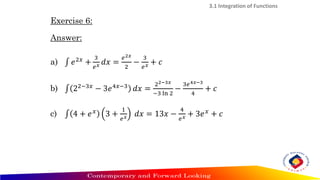 3.1 Integration of Functions
Exercise 6:
Answer:
a) ‫׬‬ 𝑒2𝑥
+
3
𝑒𝑥 𝑑𝑥 =
𝑒2𝑥
2
−
3
𝑒𝑥 + 𝑐
b) ‫׬‬ 22−3𝑥
− 3𝑒4𝑥−3
𝑑𝑥 =
22−3𝑥
−3 ln 2
−
3𝑒4𝑥−3
4
+ 𝑐
c) ‫׬‬ 4 + 𝑒𝑥
3 +
1
𝑒𝑥 𝑑𝑥 = 13𝑥 −
4
𝑒𝑥 + 3𝑒𝑥
+ 𝑐
 