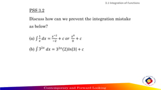 PSS 3.2
Discuss how can we prevent the integration mistake
as below?
(a) ‫׬‬
1
𝑥
𝑑𝑥 =
𝑥−2
−2
+ 𝑐 𝑜𝑟
𝑥0
0
+ 𝑐
(b) ‫׬‬ 32𝑥
𝑑𝑥 = 32𝑥
2 𝑙𝑛 3 + 𝑐
3.1 Integration of Functions
 