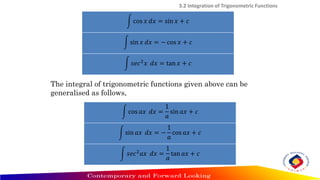 න cos 𝑥 𝑑𝑥 = sin 𝑥 + 𝑐
න sin 𝑥 𝑑𝑥 = − cos 𝑥 + 𝑐
න 𝑠𝑒𝑐2𝑥 𝑑𝑥 = tan 𝑥 + 𝑐
3.2 Integration of Trigonometric Functions
න cos 𝑎𝑥 𝑑𝑥 =
1
𝑎
sin 𝑎𝑥 + 𝑐
න sin 𝑎𝑥 𝑑𝑥 = −
1
𝑎
cos 𝑎𝑥 + 𝑐
න 𝑠𝑒𝑐2𝑎𝑥 𝑑𝑥 =
1
𝑎
tan 𝑎𝑥 + 𝑐
The integral of trigonometric functions given above can be
generalised as follows,
 