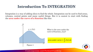 Introduction To INTEGRATION
Integration is a way of adding slices to find the whole. Integration can be used to find areas,
volumes, central points and many useful things. But it is easiest to start with finding
the area under the curve of a function like this:
𝑎𝑟𝑒𝑎 𝑢𝑛𝑑𝑒𝑟 𝑐𝑢𝑟𝑣𝑒 = න 𝑓 𝑥 𝑑𝑥
𝑦 = 𝑓(𝑥) What is the area under the
curve of function, 𝑓(𝑥)?
Figure 1
 