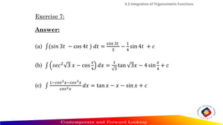 Exercise 7:
Answer:
(a) ‫׬‬(s𝑖𝑛 3𝑡 − cos 4𝑡 ) 𝑑𝑡 =
cos 3𝑡
3
−
1
4
sin 4𝑡 + 𝑐
(b) ‫׬‬ 𝑠𝑒𝑐2
3 𝑥 − cos
𝑥
4
𝑑𝑥 =
1
3
tan 3𝑥 − 4 sin
𝑥
4
+ 𝑐
(c) ‫׬‬
1−𝑐𝑜𝑠2𝑥−𝑐𝑜𝑠3𝑥
𝑐𝑜𝑠2𝑥
𝑑𝑥 = tan 𝑥 − 𝑥 − sin 𝑥 + 𝑐
3.2 Integration of Trigonometric Functions
 