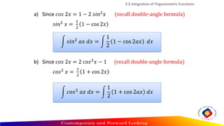 3.2 Integration of Trigonometric Functions
a) Since 𝑐𝑜𝑠 2𝑥 = 1 − 2 𝑠𝑖𝑛2𝑥 (recall double-angle formula)
𝑠𝑖𝑛2 𝑥 =
1
2
1 − cos 2𝑥
b) Since 𝑐𝑜𝑠 2𝑥 = 2 𝑐𝑜𝑠2𝑥 − 1 (recall double-angle formula)
𝑐𝑜𝑠2 𝑥 =
1
2
1 + cos 2𝑥
න 𝑠𝑖𝑛2
𝑎𝑥 𝑑𝑥 = න
1
2
1 − cos 2𝑎𝑥 𝑑𝑥
න 𝑐𝑜𝑠2
𝑎𝑥 𝑑𝑥 = න
1
2
1 + cos 2𝑎𝑥 𝑑𝑥
 