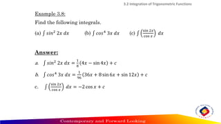 Example 3.8:
Find the following integrals.
(a) ‫׬‬ 𝑠𝑖𝑛2
2𝑥 𝑑𝑥 (b) ‫׬‬ 𝑐𝑜𝑠4
3𝑥 𝑑𝑥 (c) ‫׬‬
sin 2𝑥
cos 𝑥
𝑑𝑥
Answer:
a. ‫׬‬ 𝑠𝑖𝑛2
2𝑥 𝑑𝑥 =
1
8
4𝑥 − sin 4𝑥 + 𝑐
b. ‫׬‬ 𝑐𝑜𝑠4
3𝑥 𝑑𝑥 =
1
96
36𝑥 + 8 sin 6𝑥 + sin 12𝑥 + 𝑐
c. ‫׬‬
sin 2𝑥
cos 𝑥
𝑑𝑥 = −2 cos 𝑥 + 𝑐
3.2 Integration of Trigonometric Functions
 
