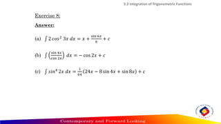 Exercise 8:
Answer:
(a) ‫׬‬ 2 𝑐𝑜𝑠2 3𝑥 𝑑𝑥 = 𝑥 +
sin 6𝑥
6
+ 𝑐
(b) ‫׬‬
sin 4𝑥
cos 2𝑥
𝑑𝑥 = − cos 2𝑥 + 𝑐
(c) ‫׬‬ 𝑠𝑖𝑛4
2𝑥 𝑑𝑥 =
1
64
24𝑥 − 8 sin 4𝑥 + sin 8𝑥 + 𝑐
3.2 Integration of Trigonometric Functions
 