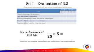 Self – Evaluation of 3.2
Items
Very Poor  Very Good
1 2 3 4 5
Memorize basic integral of trigonometric
Apply basic integral of trigonometric
Retrieve prior knowledge of double angle formula of trigonometric
Integration of ‫׬‬ 𝑠𝑖𝑛𝑛
𝑥 𝑑𝑥 where n is an even integer
Integration of ‫׬‬ 𝑐𝑜𝑠𝑛
𝑥 𝑑𝑥 where n is an even integer
Please rate your achievement for each topic you have learned from your previous lecture.
My performance of
Unit 3.2:
𝟐𝟓
× 𝟓 =
Please check your strength and weakness for each topic you have learned from your previous lecture.
 