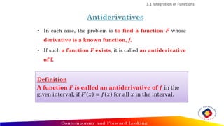 • In each case, the problem is to find a function F whose
derivative is a known function, f.
• If such a function F exists, it is called an antiderivative
of f.
3.1 Integration of Functions
Antiderivatives
Definition
A function 𝑭 is called an antiderivative of 𝒇 in the
given interval, if 𝐹′ 𝑥 = 𝑓 𝑥 for all 𝑥 in the interval.
 