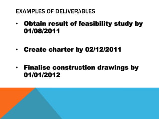 EXAMPLES OF DELIVERABLES
• Obtain result of feasibility study by
  01/08/2011

• Create charter by 02/12/2011

• Finalise construction drawings by
  01/01/2012
 