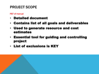 PROJECT SCOPE
P87 of manual

• Detailed document
• Contains list of all goals and deliverables
• Used to generate resource and cost
  estimates
• Essential tool for guiding and controlling
  project
• List of exclusions is KEY
 