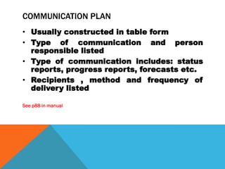 COMMUNICATION PLAN
• Usually constructed in table form
• Type of communication and person
  responsible listed
• Type of communication includes: status
  reports, progress reports, forecasts etc.
• Recipients , method and frequency of
  delivery listed

See p88 in manual
 