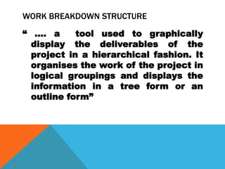 WORK BREAKDOWN STRUCTURE
“ …. a      tool used to graphically
  display the deliverables of the
  project in a hierarchical fashion. It
  organises the work of the project in
  logical groupings and displays the
  information in a tree form or an
  outline form”
 