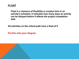 FLOAT
   Float is a measure of flexibility or surplus time in an
   activity’s schedule. It indicates how many days an activity
   can be delayed before if affects the project completion
   date


All activities on the critical path have a float of 0


Put this onto your diagram
 