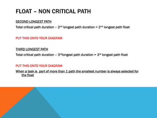 FLOAT – NON CRITICAL PATH
SECOND LONGEST PATH
Total critical path duration – 2nd longest path duration = 2nd longest path float


PUT THIS ONTO YOUR DIAGRAM


THIRD LONGEST PATH
Total critical path duration – 3rdlongest path duration = 3rd longest path float


PUT THIS ONTO YOUR DIAGRAM
When a task is part of more than 1 path the smallest number is always selected for
   the float
 