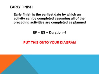 EARLY FINISH
 Early finish is the earliest date by which an
 activity can be completed assuming all of the
 preceding activities are completed as planned


               EF = ES + Duration -1


       PUT THIS ONTO YOUR DIAGRAM
 