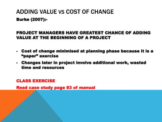 ADDING VALUE VS COST OF CHANGE
Burke (2007):-


PROJECT MANAGERS HAVE GREATEST CHANCE OF ADDING
VALUE AT THE BEGINNING OF A PROJECT


- Cost of change minimised at planning phase because it is a
  “paper” exercise
- Changes later in project involve additional work, wasted
  time and resources


CLASS EXERCISE
Read case study page 83 of manual
 