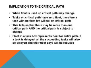 IMPLICATION TO THE CRITICAL PATH
• When float is used up critical path may change
• Tasks on critical path have zero float, therefore a
  task with no float left will fall on critical path
• This tells us that there may be more than one
  critical path AND the critical path is subject to
  change
• Float in a task box represents float for entire path. If
  a task is delayed, all the succeeding tasks will also
  be delayed and their float days will be reduced
 