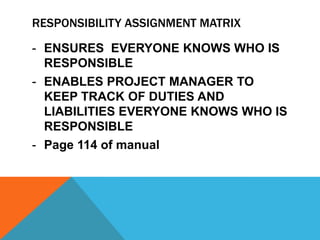 RESPONSIBILITY ASSIGNMENT MATRIX

- ENSURES EVERYONE KNOWS WHO IS
  RESPONSIBLE
- ENABLES PROJECT MANAGER TO
  KEEP TRACK OF DUTIES AND
  LIABILITIES EVERYONE KNOWS WHO IS
  RESPONSIBLE
- Page 114 of manual
 