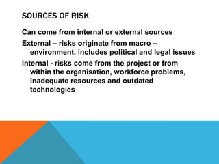 SOURCES OF RISK
Can come from internal or external sources
External – risks originate from macro –
  environment, includes political and legal issues
Internal - risks come from the project or from
   within the organisation, workforce problems,
   inadequate resources and outdated
   technologies
 