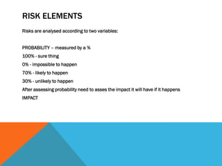 RISK ELEMENTS
Risks are analysed according to two variables:


PROBABILITY – measured by a %
100% - sure thing
0% - impossible to happen
70% - likely to happen
30% - unlikely to happen
After assessing probability need to asses the impact it will have if it happens
IMPACT
 