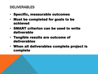 DELIVERABLES
• Specific, measurable outcomes
• Must be completed for goals to be
  achieved
• SMART criterion can be used to write
  deliverable
• Tangible results are outcome of
  deliverables
• When all deliverables complete project is
  complete
 