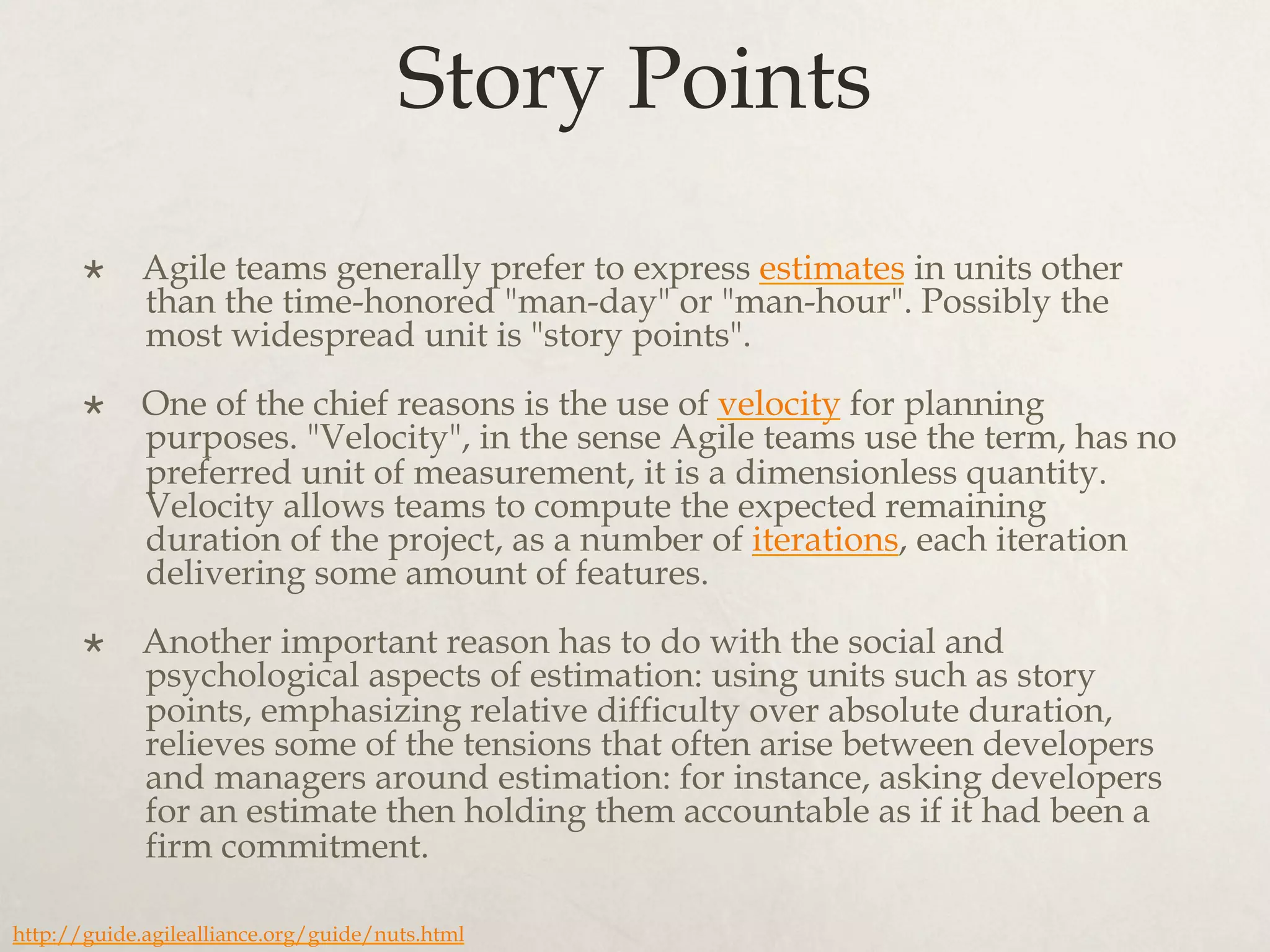 Story Points
×  Agile teams generally prefer to express estimates in units other
than the time-honored "man-day" or "man-hour". Possibly the
most widespread unit is "story points".
×  One of the chief reasons is the use of velocity for planning
purposes. "Velocity", in the sense Agile teams use the term, has no
preferred unit of measurement, it is a dimensionless quantity.
Velocity allows teams to compute the expected remaining
duration of the project, as a number of iterations, each iteration
delivering some amount of features.
×  Another important reason has to do with the social and
psychological aspects of estimation: using units such as story
points, emphasizing relative difficulty over absolute duration,
relieves some of the tensions that often arise between developers
and managers around estimation: for instance, asking developers
for an estimate then holding them accountable as if it had been a
firm commitment.
http://guide.agilealliance.org/guide/nuts.html
 
