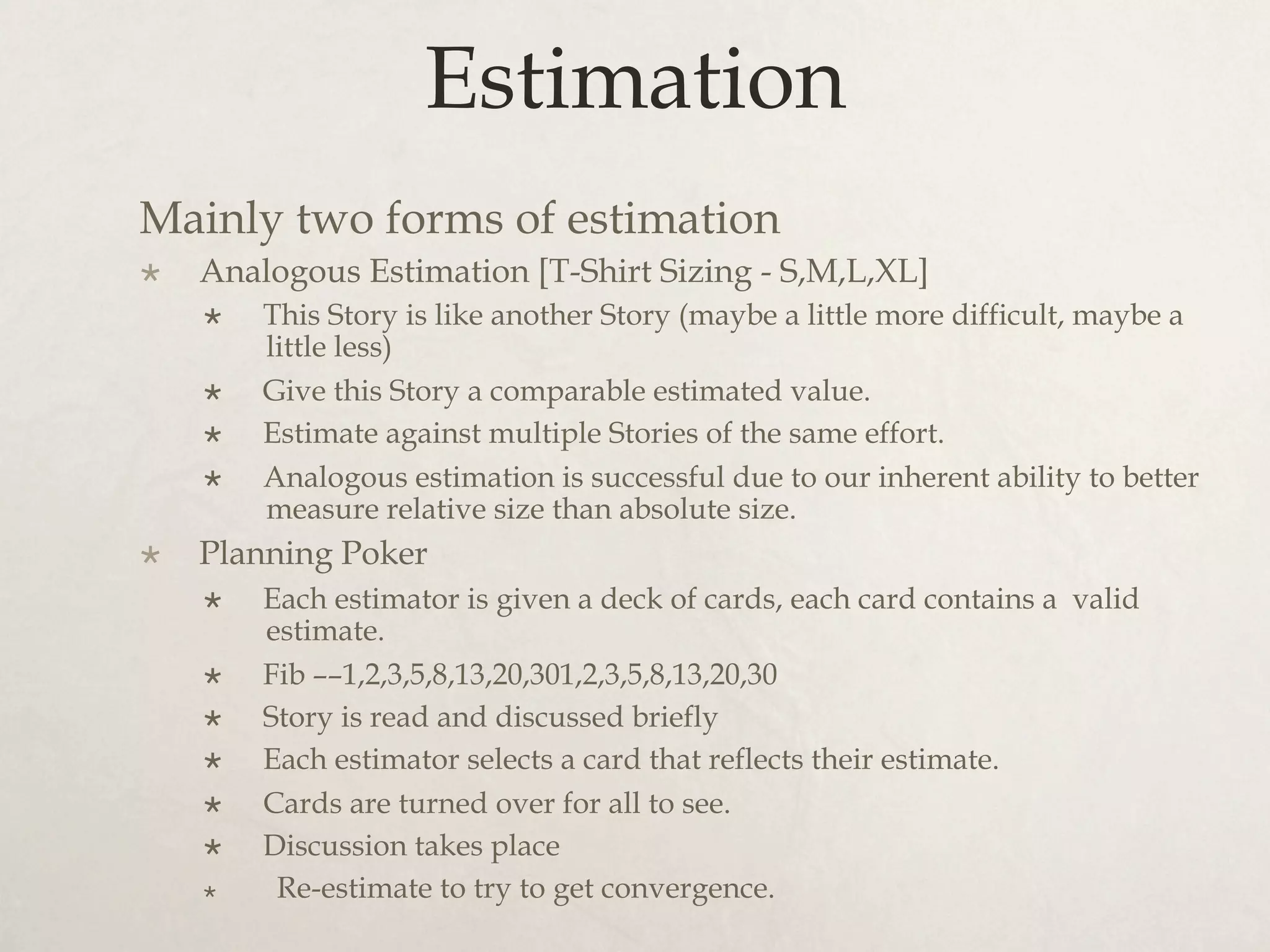 Estimation
Mainly two forms of estimation
×  Analogous Estimation [T-Shirt Sizing - S,M,L,XL]
×  This Story is like another Story (maybe a little more difficult, maybe a
little less)
×  Give this Story a comparable estimated value.
×  Estimate against multiple Stories of the same effort.
×  Analogous estimation is successful due to our inherent ability to better
measure relative size than absolute size.
×  Planning Poker
×  Each estimator is given a deck of cards, each card contains a valid
estimate.
×  Fib ––1,2,3,5,8,13,20,301,2,3,5,8,13,20,30
×  Story is read and discussed briefly
×  Each estimator selects a card that reflects their estimate.
×  Cards are turned over for all to see.
×  Discussion takes place
×  Re-estimate to try to get convergence.
 