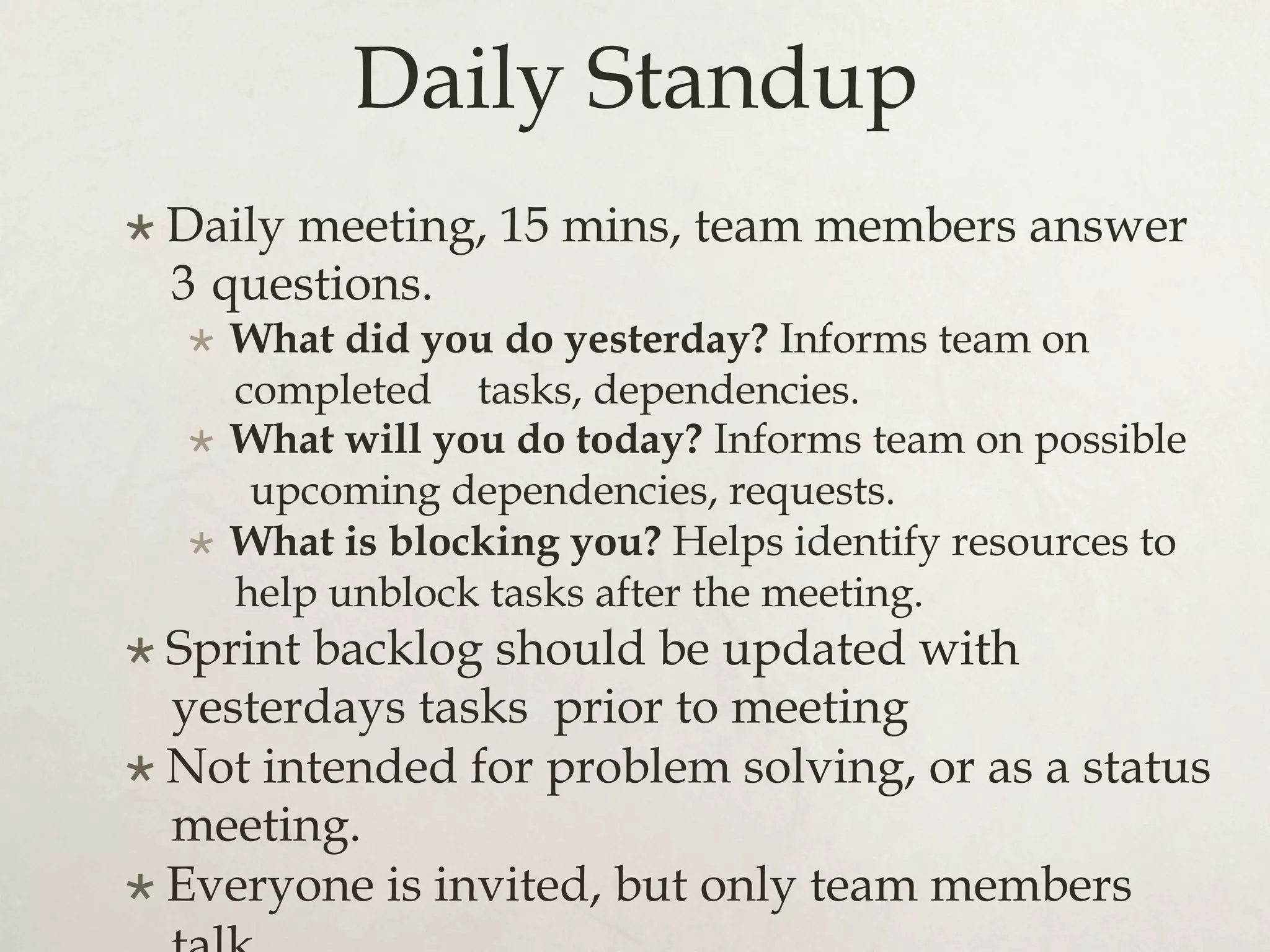 Daily Standup
×  Daily meeting, 15 mins, team members answer
3 questions.
×  What did you do yesterday? Informs team on
completed tasks, dependencies.
×  What will you do today? Informs team on possible
upcoming dependencies, requests.
×  What is blocking you? Helps identify resources to
help unblock tasks after the meeting.
×  Sprint backlog should be updated with
yesterdays tasks prior to meeting
×  Not intended for problem solving, or as a status
meeting.
×  Everyone is invited, but only team members
 