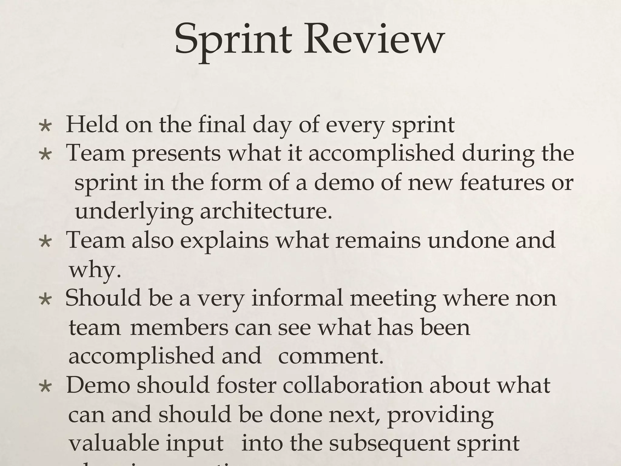 Sprint Review
×  Held on the final day of every sprint
×  Team presents what it accomplished during the
sprint in the form of a demo of new features or
underlying architecture.
×  Team also explains what remains undone and
why.
×  Should be a very informal meeting where non
team members can see what has been
accomplished and comment.
×  Demo should foster collaboration about what
can and should be done next, providing
valuable input into the subsequent sprint
 